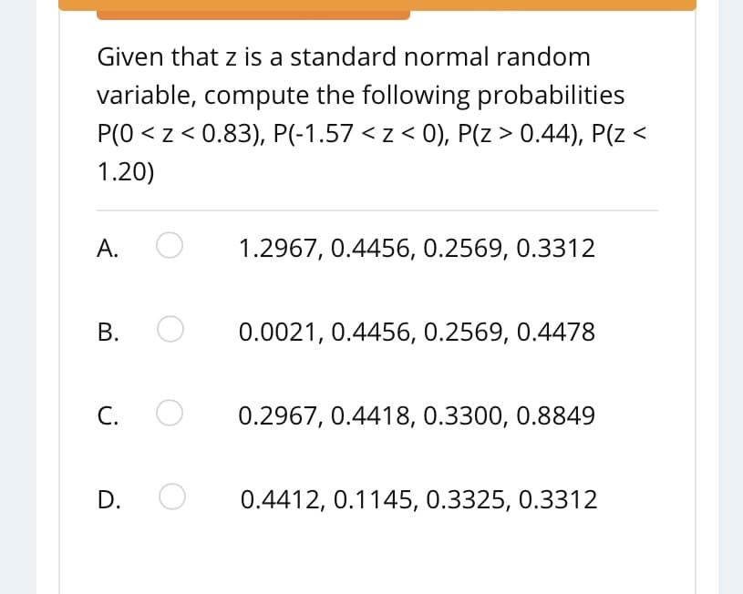 Given that z is a standard normal random
variable, compute the following probabilities
P(0 < z < 0.83), P(-1.57 < z < 0), P(z > 0.44), P(z <
1.20)
А.
1.2967, 0.4456, 0.2569, 0.3312
В.
0.0021, 0.4456, 0.2569, 0.4478
C.
0.2967, 0.4418, 0.3300, 0.8849
D.
0.4412, 0.1145, 0.3325, 0.3312
