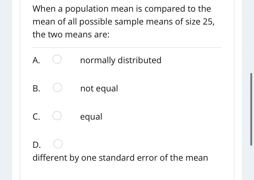 When a population mean is compared to the
mean of all possible sample means of size 25,
the two means are:
A.
normally distributed
В.
not equal
С.
equal
D.
different by one standard error of the mean
