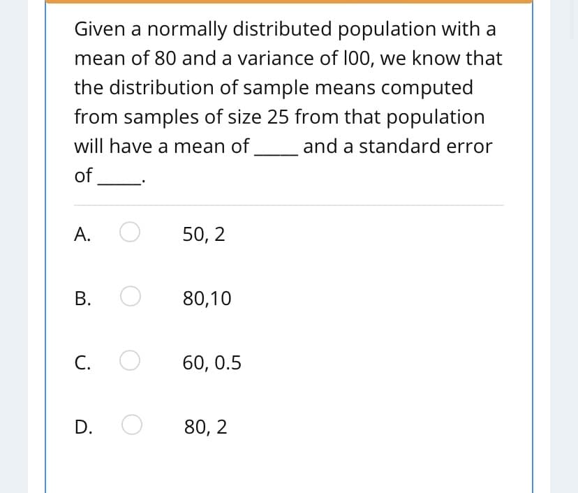 Given a normally distributed population with a
mean of 80 and a variance of 100, we know that
the distribution of sample means computed
from samples of size 25 from that population
will have a mean of
and a standard error
of
А.
50, 2
В.
80,10
С.
60, 0.5
D.
80, 2
