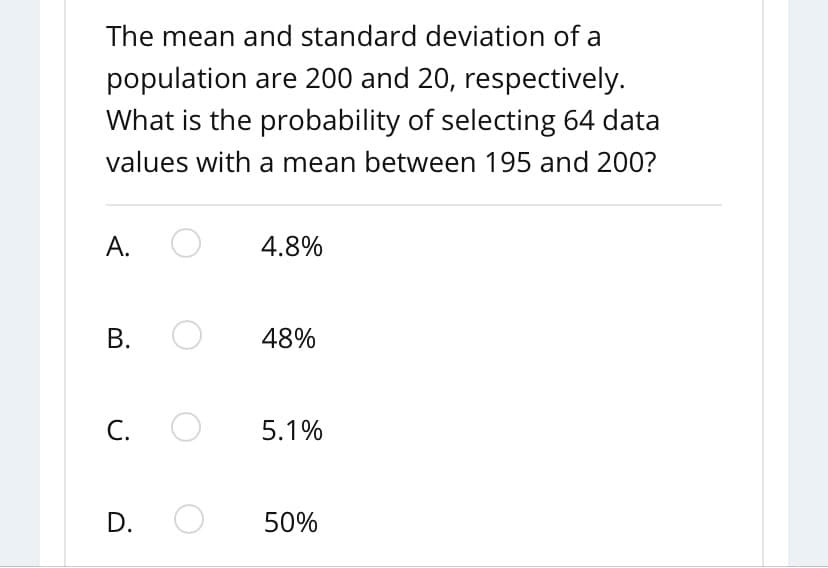 The mean and standard deviation of a
population are 200 and 20, respectively.
What is the probability of selecting 64 data
values with a mean between 195 and 200?
А.
4.8%
В.
48%
С.
5.1%
D.
50%
