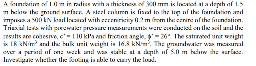 A foundation of 1.0 m in radius with a thickness of 300 mm is located at a depth of 1.5
m below the ground surface. A steel column is fixed to the top of the foundation and
imposes a 500 kN load located with eccentricity 0.2 m from the centre of the foundation.
Triaxial tests with porewater pressure measurements were conducted on the soil and the
results are cohesive, c' = 110 kPa and friction angle, o' = 26°. The saturated unit weight
is 18 kN/m³ and the bulk unit weight is 16.8 kN/m³. The groundwater was measured
over a period of one week and was stable at a depth of 5.0 m below the surface.
Investigate whether the footing is able to carry the load.
