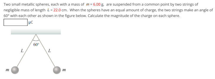 Two small metallic spheres, each with a mass of m = 6.00 g, are suspended from a common point by two strings of
negligible mass of length L= 22.0 cm. When the spheres have an equal amount of charge, the two strings make an angle of
60° with each other as shown in the figure below. Calculate the magnitude of the charge on each sphere.
uc
60°
L
m
m
