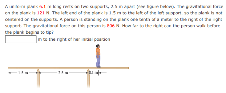 A uniform plank 6.1 m long rests on two supports, 2.5 m apart (see figure below). The gravitational force
on the plank is 121 N. The left end of the plank is 1.5 m to the left of the left support, so the plank is not
centered on the supports. A person is standing on the plank one tenth of a meter to the right of the right
support. The gravitational force on this person is 806 N. How far to the right can the person walk before
the plank begins to tip?
m to the right of her initial position
1.5 m
2.5 m
