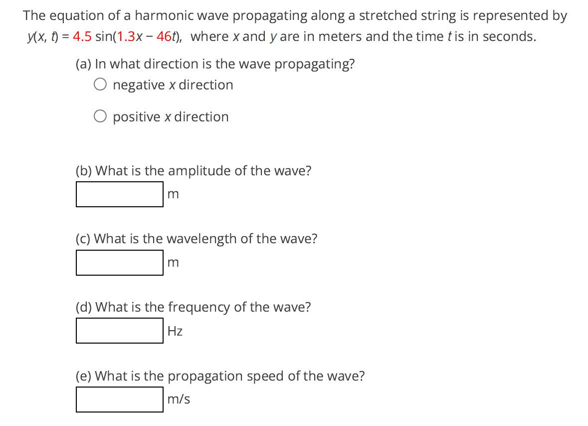 The equation of a harmonic wave propagating along a stretched string is represented by
y(x, t) = 4.5 sin(1.3x – 46t), where x and y are in meters and the time t is in seconds.
(a) In what direction is the wave propagating?
negative x direction
positive x direction
(b) What is the amplitude of the wave?
m
(c) What is the wavelength of the wave?
m
(d) What is the frequency of the wave?
Hz
(e) What is the propagation speed of the wave?
m/s
