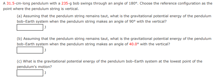 A 31.5-cm-long pendulum with a 235-g bob swings through an angle of 180°. Choose the reference configuration as the
point where the pendulum string is vertical.
(a) Assuming that the pendulum string remains taut, what is the gravitational potential energy of the pendulum
bob-Earth system when the pendulum string makes an angle of 90° with the vertical?
(b) Assuming that the pendulum string remains taut, what is the gravitational potential energy of the pendulum
bob-Earth system when the pendulum string makes an angle of 40.0° with the vertical?
(c) What is the gravitational potential energy of the pendulum bob-Earth system at the lowest point of the
pendulum's motion?
