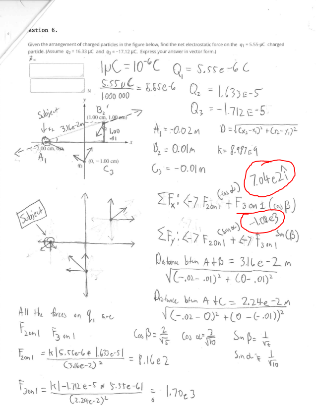 estion 6.
Given the arrangement of charged particles in the figure below, find the net electrostatic force on the q =5.55-uC charged
particle. (Assume q2 = 16.33 µC and q3 = -17.12 µc. Express your answer in vector form.)
IpC = 10*C Q= S.5se-bC
5.5uC-6,55e6 Q = 1,63)E-5
N
%3D
1000 000
B,
(1.00 cm, 1.00 em
Qz = -1.712 E-5
Subjeut
4.
A,
3.le-Zn
= -0.02 m
01
1200 cm, Da
A,
B, = 0.01m
k= 8.99169
%3D
(0, -1.00 cm)
Cy'e -0.이m
(7.04228
Subjeut)
Do tane blin AtB = 31le-2m
V
3.1le-2m
- ,02- .01)² + CO- .01)²
Do tance brun A tc = 2.24e-2M
V(-.02 - 0)² +(0 - (- .01))*
%3D
All the forces on q, are
on I
Cos B= Cos a
Sin d if
VTO
2on I
8.16e2
%3D
(3.1be-2) ²
F2on= kl-1.712 e-5* 5.5te-6|
(2.244e-2)2
1,70€3
3on 1
6
