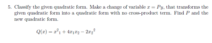5. Classify the given quadratic form. Make a change of variable r = Py, that transforms the
given quadratic form into a quadratic form with no cross-product term. Find P and the
new quadratic form.
Q(x) = x²1+ 4x1.®2 – 203²
