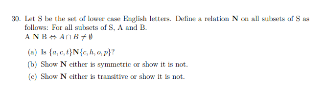 30. Let S be the set of lower case English letters. Define a relation N on all subsets of S as
follows: For all subsets of S, A and B.
ANB + ANB + 0
(a) Is {a, c, t}N{c, h, o, p}?
(b) Show N either is symmetric or show it is not.
(c) Show N either is transitive or show it is not.
