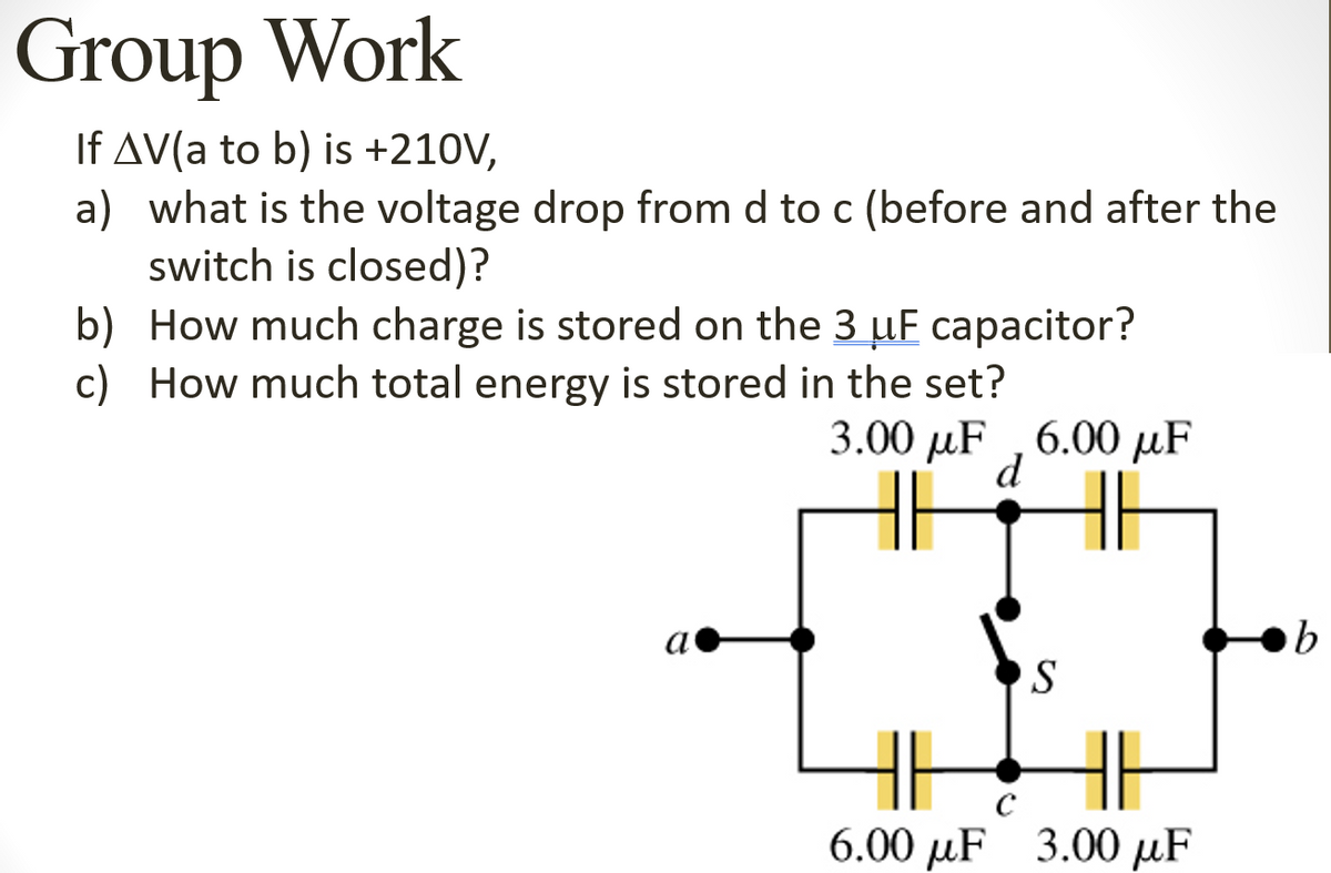 Group Work
If AV(a to b) is +210V,
a) what is the voltage drop from d to c (before and after the
switch is closed)?
b) How much charge is stored on the 3 uF capacitor?
c) How much total energy is stored in the set?
3.00 рuF ,6.00 MF
d
а
6.00 µF 3.00 µF
