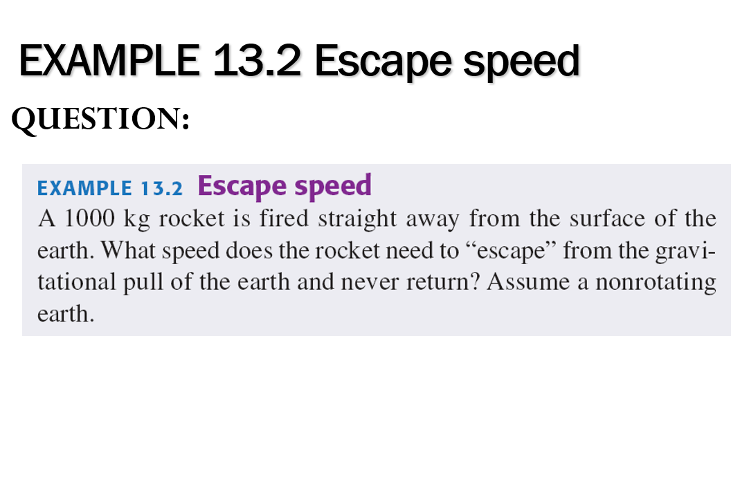 EXAMPLE 13.2 Escape speed
QUESTION:
EXAMPLE 13.2 Escape speed
A 1000 kg rocket is fired straight away from the surface of the
earth. What speed does the rocket need to "escape" from the gravi-
tational pull of the earth and never return? Assume a nonrotating
earth.

