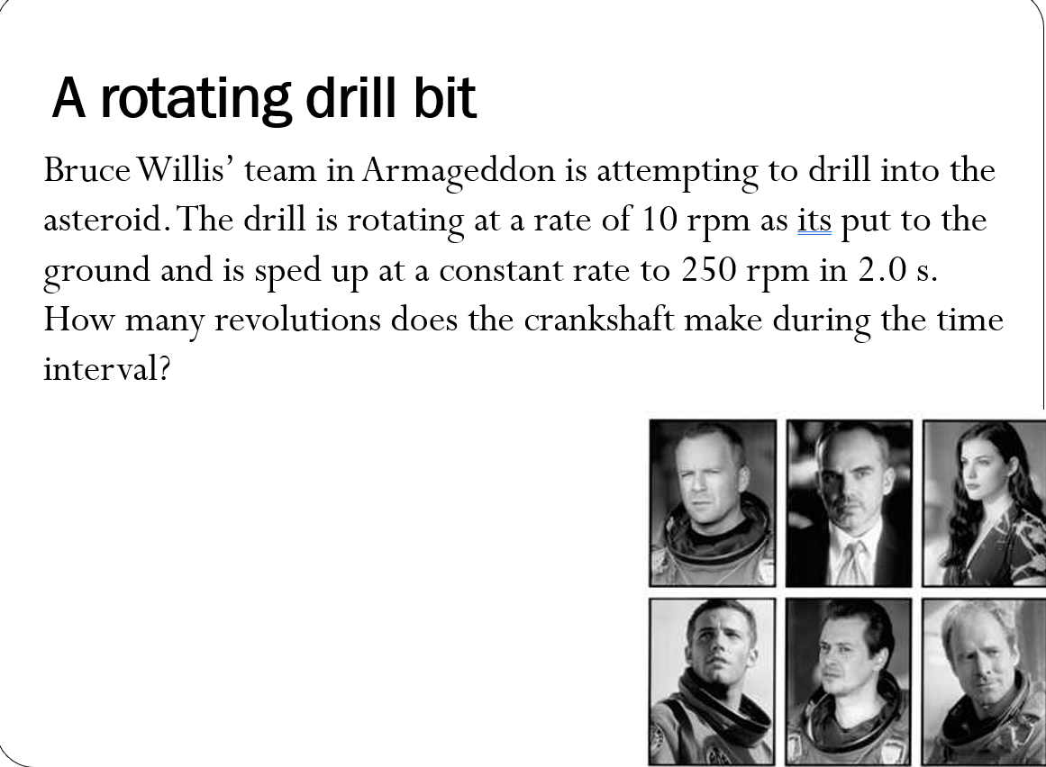 A rotating drill bit
Bruce Willis' team in Armageddon is attempting to drill into the
asteroid. The drill is rotating at a rate of 10 rpm as its put to the
ground and is sped up at a constant rate to 250 rpm in 2.0 s.
How revolutions does the crankshaft make during the time
many
interval?

