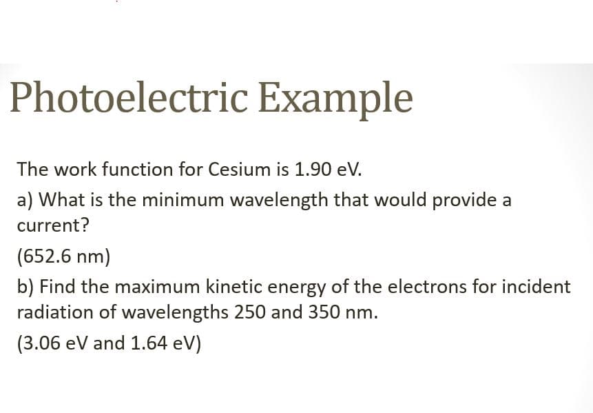 Photoelectric Example
The work function for Cesium is 1.90 eV.
a) What is the minimum wavelength that would provide a
current?
(652.6 nm)
b) Find the maximum kinetic energy of the electrons for incident
radiation of wavelengths 250 and 350 nm.
(3.06 eV and 1.64 eV)
