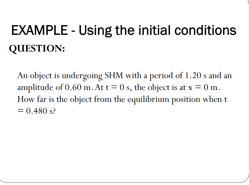 EXAMPLE - Using the initial conditions
QUESTION:
An object is undergoing SHM with a period of 1.20 s and an
amplitude of 0.60 m. At t = 0 s, the object is at x = 0 m.
How far is the object from the equilibrium position when t
= 0.480 s?
%3D
