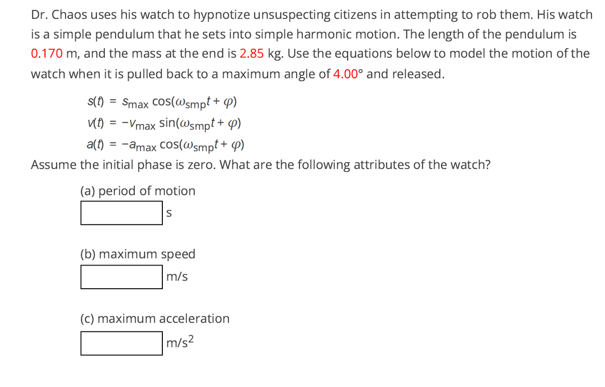 Dr. Chaos uses his watch to hypnotize unsuspecting citizens in attempting to rob them. His watch
is a simple pendulum that he sets into simple harmonic motion. The length of the pendulum is
0.170 m, and the mass at the end is 2.85 kg. Use the equations below to model the motion of the
watch when it is pulled back to a maximum angle of 4.00° and released.
Smax Cos(@smpt + P)
KO = -Vmax sin(Wsmpt + 4)
a(1) = -amax Cos(@smpt + P)
S(f) =
Assume the initial phase is zero. What are the following attributes of the watch?
(a) period of motion
S
(b) maximum speed
m/s
(c) maximum acceleration
m/s?
