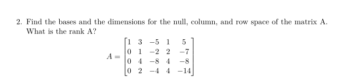 2. Find the bases and the dimensions for the null, column, and row space of the matrix A.
What is the rank A?
[i 3 -5 1
0 1 -2 2
0 4 -8 4
0 2
-7
A =
-8
-4 4 -14
