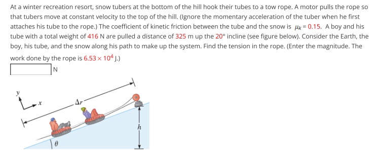 At a winter recreation resort, snow tubers at the bottom of the hill hook their tubes to a tow rope. A motor pulls the rope so
that tubers move at constant velocity to the top of the hill. (Ignore the momentary acceleration of the tuber when he first
attaches his tube to the rope.) The coefficient of kinetic friction between the tube and the snow is lk = 0.15. A boy and his
tube with a total weight of 416 N are pulled a distance of 325 m up the 20° incline (see figure below). Consider the Earth, the
boy, his tube, and the snow along his path to make up the system. Find the tension in the rope. (Enter the magnitude. The
work done by the rope is 6.53 x 104 J.)
N
