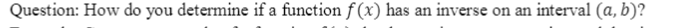 Question: How do you determine if a function f (x) has an inverse on an interval (a, b)?
