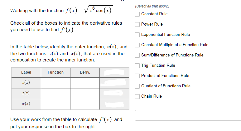 (Select all that apply.)
Working with the function f(x) = Vx° cos(x)
Constant Rule
Check all of the boxes to indicate the derivative rules
Power Rule
you need to use to find f'(x).
Exponential Function Rule
Constant Multiple of a Function Rule
In the table below, identify the outer function, u(x), and
the two functions, z(x) and w(x), that are used in the
composition to create the inner function.
Sum/Difference of Functions Rule
Trig Function Rule
Label
Function
Deriv.
Product of Functions Rule
u(x)
Quotient of Functions Rule
z(x)
Chain Rule
w(x)
Use your work from the table to calculate f'(x) and
put your response in the box to the right.
