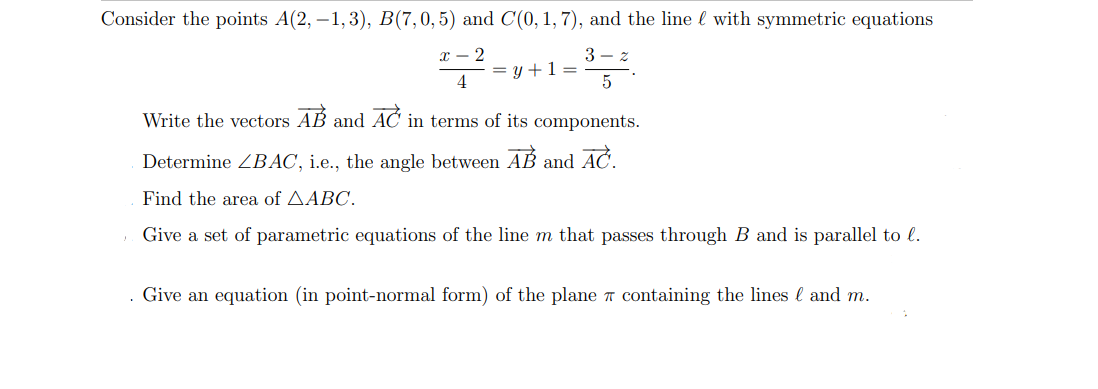 Consider the points A(2, -1,3), B(7,0,5) and C(0, 1, 7), and the line with symmetric equations
*--2-9
= y + 1 =
3-z
5
4
Write the vectors AB and AC in terms of its components.
Determine ZBAC, i.e., the angle between AB and AČ.
Find the area of AABC.
Give a set of parametric equations of the line m that passes through B and is parallel to l.
Give an equation (in point-normal form) of the plane containing the lines and m.