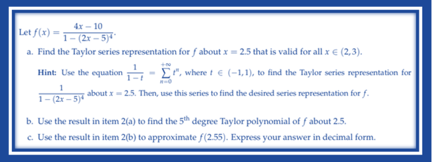 4x - 10
Let f(x)=1-(2x-5)4¹
a. Find the Taylor series representation for f about x = 2.5 that is valid for all x € (2,3).
Hint: Use the equation
t", where t € (-1,1), to find the Taylor series representation for
x=0
1
about x = 2.5. Then, use this series to find the desired series representation for f.
1-(2x-5)*
b. Use the result in item 2(a) to find the 5th degree Taylor polynomial of f about 2.5.
c. Use the result in item 2(b) to approximate f(2.55). Express your answer in decimal form.
+00