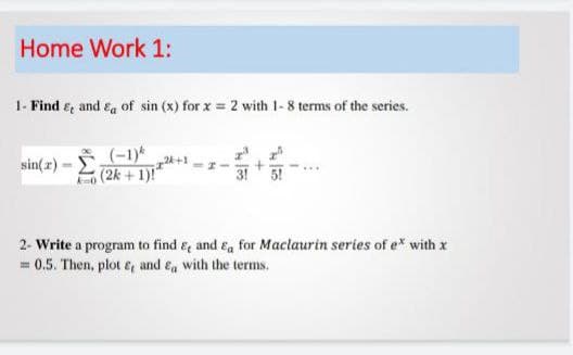 Home Work 1:
1- Find e, and ea of sin (x) for x = 2 with 1- 8 terms of the series.
(-1)*
+1
(2k +1)!"
sin(z) -
2- Write a program to find &, and Ea for Maclaurin series of e* with x
= 0.5. Then, plot e and ea with the terms.
