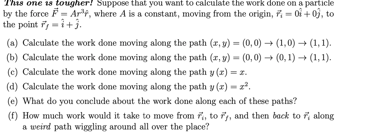 This one is tougher! Suppose that you want to calculate the work done on a particle
by the force F = Ar³f, where A is a constant, moving from the origin, 7; = 0i + 0j, to
the point 7; =i+j.
6.
(a) Calculate the work done moving along the path (x, y) = (0,0) ·
→ (1,0) → (1, 1).
(b) Calculate the work done moving along the path (x, y) = (0,0) → (0,1) → (1,1).
(c) Calculate the work done moving along the path y (x) = x.
(d) Calculate the work done moving along the path y (x) = x².
(e) What do you conclude about the work done along each of these paths?
(f) How much work would it take to move from r, to rt, and then back to r; along
a weird path wiggling around all over the place?
