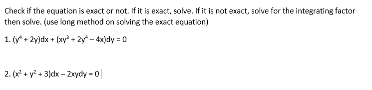 Check if the equation is exact or not. If it is exact, solve. If it is not exact, solve for the integrating factor
then solve. (use long method on solving the exact equation)
1. (y* + 2y)dx + (xy + 2y* – 4x)dy = 0
2. (x? + y? + 3)dx – 2xydy = 0
