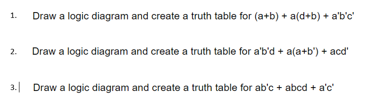 1.
Draw a logic diagram and create a truth table for (a+b) + a(d+b) + a'b'c'
2.
Draw a logic diagram and create a truth table for a'b'd + a(a+b') + acd'
3. Draw a logic diagram and create a truth table for ab'c + abcd + a'c'
