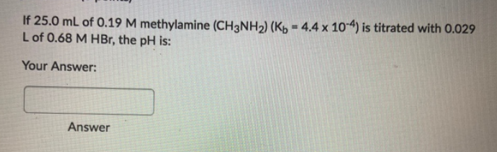 If 25.0 mL of 0.19 M methylamine (CH3NH2) (Kp = 4.4 x 104) is titrated with 0.029
L of 0.68 M HBr, the pH is:
Your Answer:
Answer
