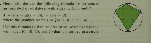 . Heron also derived the following formula for the area of
an inscribed quadrilateral with sides a, b, c, and d:
A = V(s - a)(s – b)(s – c)(s – d),
where the semiperimeter s =
(a + b + c + d)
Use this formula to find the area of an isosceles trapezoid
with sides 10. 10, 10. and 20 that is inscribed in a circle.
