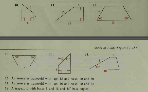 10.
11.
12.
10
15
6
60°
60°
8.
18
10
Areas of Plane Figures / 437
13.
14.
15.
60
60
2
92/45
3
8.
3
30°
6
10
16. An isosceles trapezoid with legs 13 and bases 10 and 20
17. An isosceles trapezoid with legs 10 and bases 10 and 22
18. A trapezoid with bases 8 and 18 and 45° base angles
