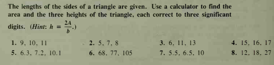 The lengths of the sides of a triangle are given. Use a calculator to find the
area and the three heights of the triangle, each correct to three significant
2A
digits. (Hint: h =
1. 9, 10, 11
5. 6.3, 7.2, 10.1
4. 15, 16, 17
8. 12. 18. 27
2. 5, 7, 8
3. 6, 11, 13
6. 68. 77, 105
7. 5.5. 6.5, 10
