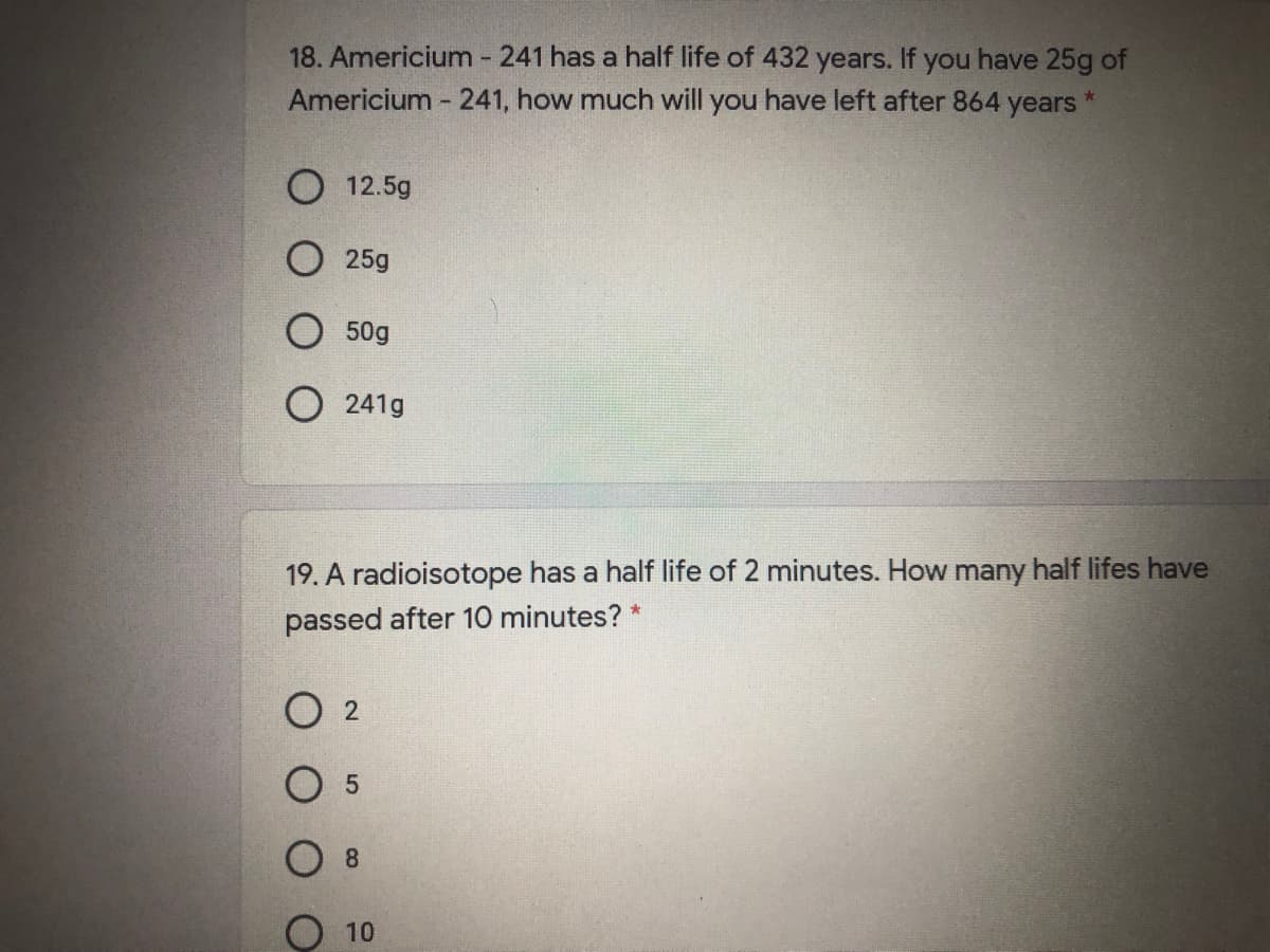 18. Americium - 241 has a half life of 432 years. If you have 25g of
Americium - 241, how much will you have left after 864
*-
years
O 12.5g
О 25g
50g
O 241g
19. A radioisotope has a half life of 2 minutes. How many half lifes have
passed after 10 minutes? *
O 2
8.
О 10
