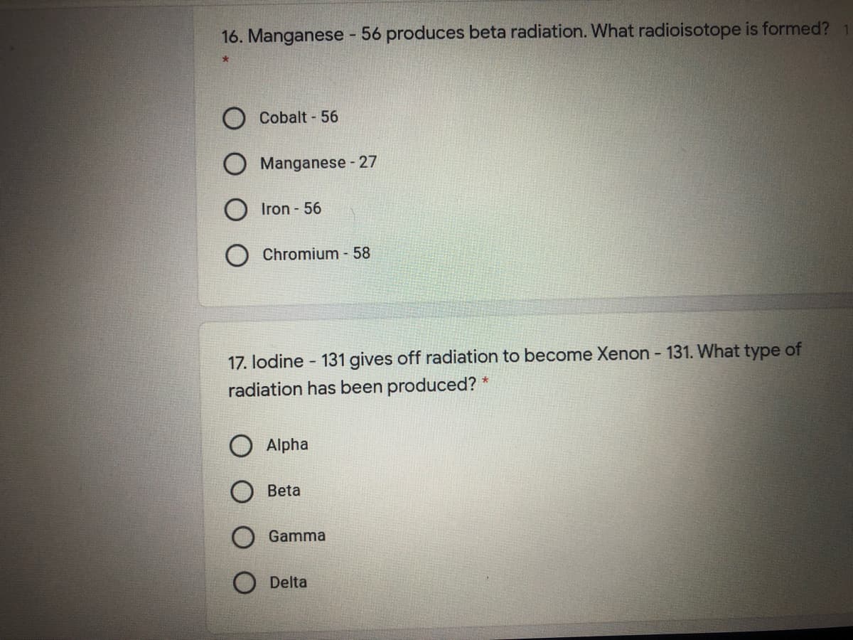 16. Manganese - 56 produces beta radiation. What radioisotope is formed?
Cobalt - 56
Manganese - 27
Iron - 56
Chromium - 58
17. lodine - 131 gives off radiation to become Xenon - 131. What type of
radiation has been produced?
O Alpha
Beta
Gamma
Delta
