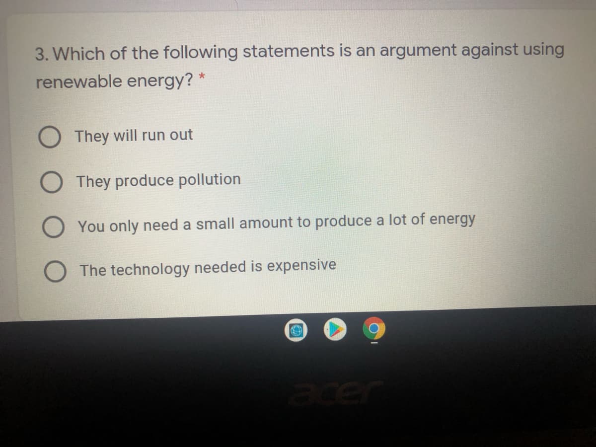 3. Which of the following statements is an argument against using
renewable energy?
O They will run out
O They produce pollution
O You only need a small amount to produce a lot of energy
O The technology needed is expensive
