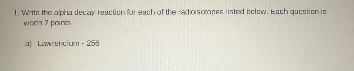 1. Write the alpha decay reaction for each of the radioisotopes listed below. Each question is
worth 2 points
a) Lawrencium 256
