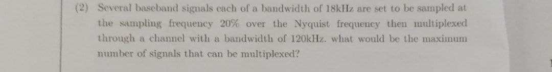 (2) Several baseband signals cach of a bandwidth of 18kHz are set to be sampled at
the sampling frequency 20% over the Nyquist frequency then multiplexed
through a channel with a bandwidth of 120kHz. what would be the maximum
number of signals that can be multiplexed?

