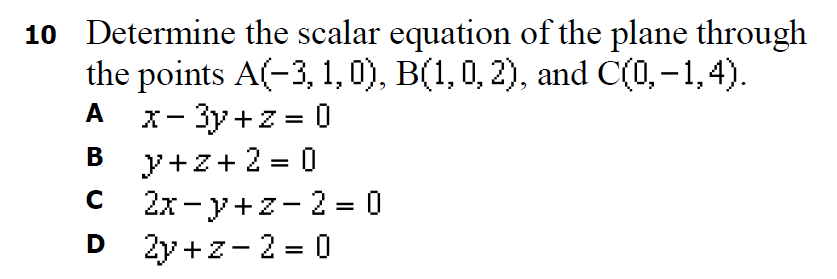 10 Determine the scalar equation of the plane through
the points A(-3, 1, 0), B(1,0, 2), and C(0,-1,4).
x- 3y+z = 0
A
%3D
y+z+ 2 = 0
2x- y+z-2 = 0
D 2y +z-2 = 0
В
D
%3D
