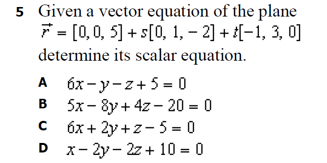 5 Given a vector equation of the plane
7 = [0, 0, 5] + s[0, 1, – 2] + [-1, 3, 0]
determine its scalar equation.
A
6x- y-z+ 5 = 0
в 5x-8y + 42- 20- 0
В
+ 4z - 20 = 0
%D
C 6x + 2y +z- 5 = 0
D x- 2y- 2z + 10 = 0
%3D
