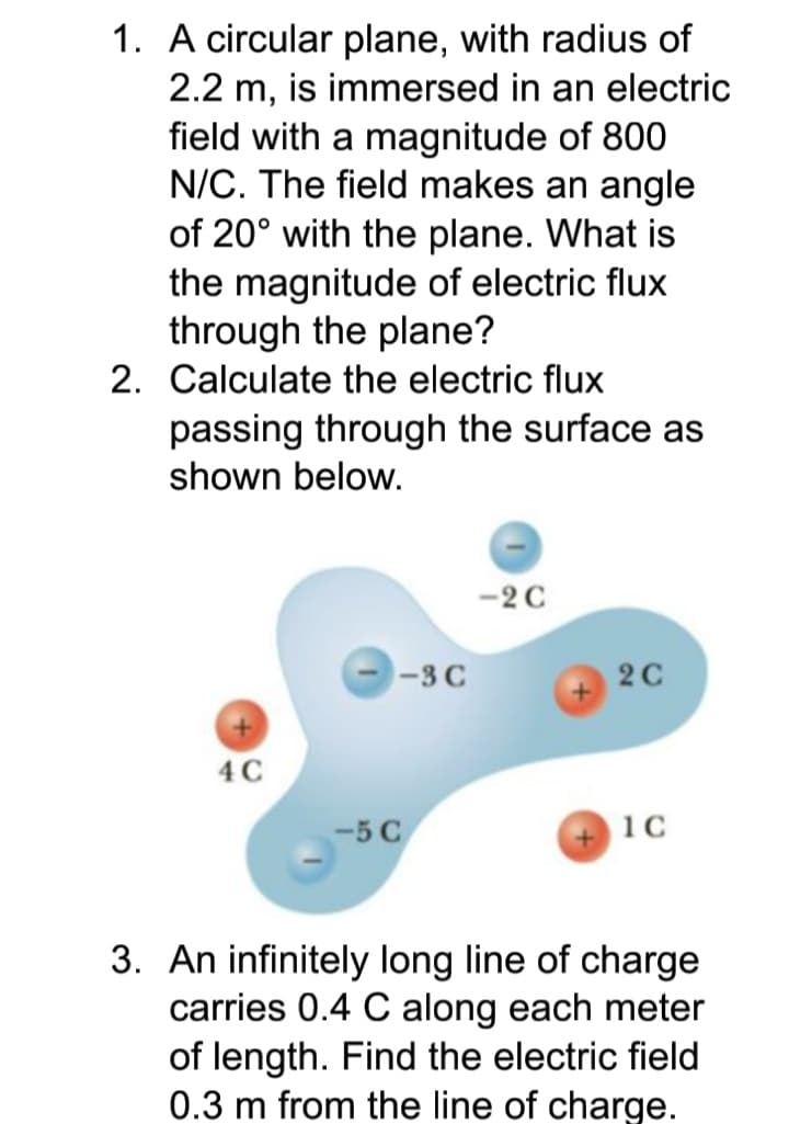 1. A circular plane, with radius of
2.2 m, is immersed in an electric
field with a magnitude of 800
N/C. The field makes an angle
of 20° with the plane. What is
the magnitude of electric flux
through the plane?
2. Calculate the electric flux
passing through the surface as
shown below.
-2 C
-3 C
2C
4 C
-5 C
10
3. An infinitely long line of charge
carries 0.4 C along each meter
of length. Find the electric field
0.3 m from the line of charge.
