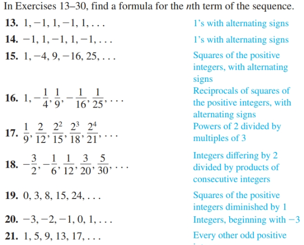 In Exercises 13–30, find a formula for the nth term of the sequence.
13. 1, –1, 1, –1, 1, . .
14. –1, 1, –1, 1, –1, ..
15. 1, –4, 9, – 16, 25, . ..
l's with alternating signs
l's with alternating signs
Squares of the positive
integers, with alternating
signs
Reciprocals of squares of
the positive integers, with
alternating signs
Powers of 2 divided by
multiples of 3
1 1 1 1
4' 9'
16. 1,
16’ 25’
1 2 22 23 2ª
17.
9' 12' 15’ 18'21*
Integers differing by 2
divided by products of
consecutive integers
3 1 1 3 5
18.
2' 6'12' 20' 30'
19. 0, 3, 8, 15, 24, . . .
Squares of the positive
integers diminished by 1
Integers, beginning with –3
20. –3, –2, –1, 0, 1, . .
21. 1, 5, 9, 13, 17, . .
Every other odd positive
