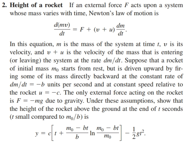 2. Height of a rocket If an external force F acts upon a system
whose mass varies with time, Newton's law of motion is
d(mv)
dm
- = F + (v + u)
dt
dt
In this equation, m is the mass of the system at time t, v is its
velocity, and v + u is the velocity of the mass that is entering
(or leaving) the system at the rate dm/dt. Suppose that a rocket
of initial mass mo starts from rest, but is driven upward by fir-
ing some of its mass directly backward at the constant rate of
dm/dt = -b units per second and at constant speed relative to
the rocket u =-c. The only external force acting on the rocket
is F = -mg due to gravity. Under these assumptions, show that
the height of the rocket above the ground at the end of t seconds
(t small compared to mo/b) is
то — bt, mo — bt
In
- žer.
y =
тo
