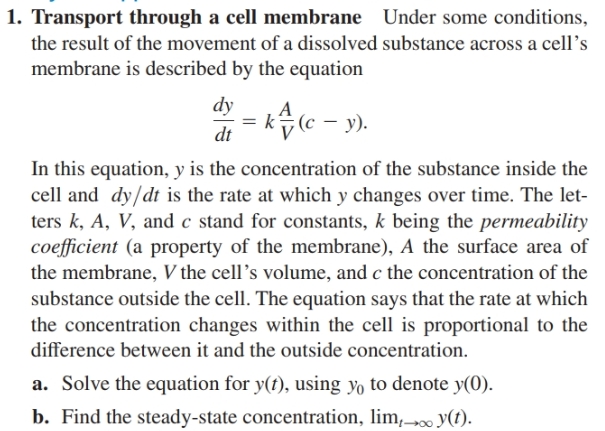 1. Transport through a cell membrane Under some conditions,
the result of the movement of a dissolved substance across a cell's
membrane is described by the equation
dy
k(c – y).
dt
In this equation, y is the concentration of the substance inside the
cell and dy/dt is the rate at which y changes over time. The let-
ters k, A, V, and c stand for constants, k being the permeability
coefficient (a property of the membrane), A the surface area of
the membrane, V the cell's volume, and c the concentration of the
substance outside the cell. The equation says that the rate at which
the concentration changes within the cell is proportional to the
difference between it and the outside concentration.
a. Solve the equation for y(t), using yo to denote y(0).
b. Find the steady-state concentration, lim,0 y(t).
