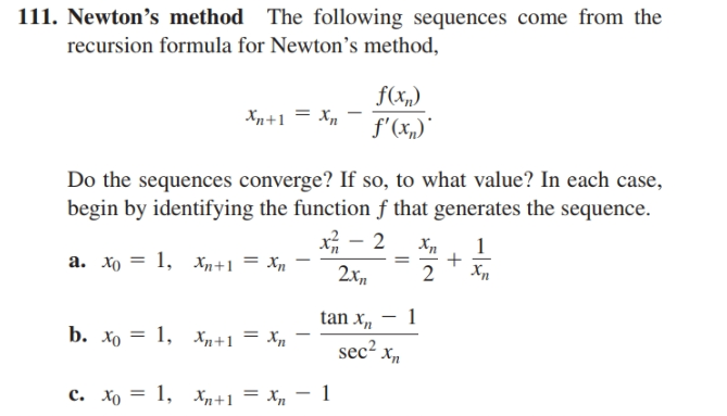 111. Newton's method The following sequences come from the
recursion formula for Newton's method,
f(x,)
Xn+1 = Xp
f'(x„)"
Do the sequences converge? If so, to what value? In each case,
begin by identifying the function ƒ that generates the sequence.
Xл
a. xo = 1, Xn+1 = Xn
2.x,,
tan x,
b. Хо — 1, х,+1 — Хд
sec? xn
c. Xo = 1, Xp+1 = Xn - 1
