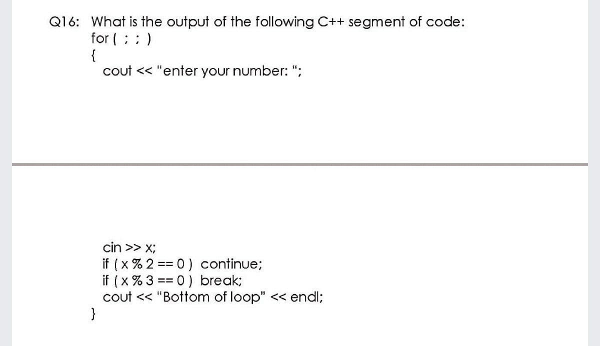 Q16: What is the output of the following C++ segment of code:
for (; : )
{
cout << "enter your number: ";
cin >> x;
if (x % 2 == 0) continue;
if (x % 3 == 0) break;
cout << "Bottom of loop" << endl;
}
