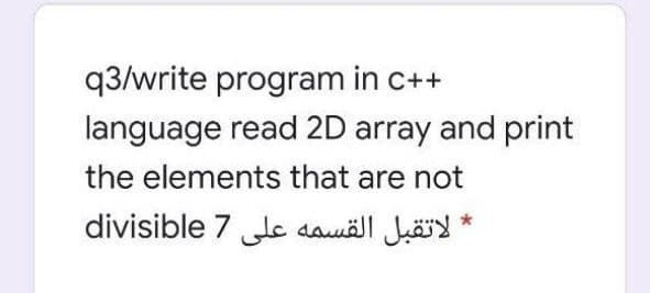 q3/write program in c++
language read 2D array and print
the elements that are not
لاتقبل القسمه على 7 divisible
