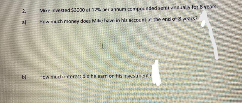 Mike invested $3000 at 12% per annum compounded semi-annually for 8 years.
a)
How much money does Mike have in his account at the end of 8 years?
b)
How much interest did he earn on his investment?
2.
