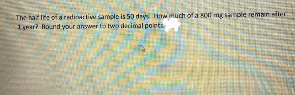 The half life of a radioactive sample is 50 days. How much of a 800 mg sample remain after
1 year? Round your answer to two decimal points.
