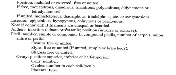 Position: included or exserted; free or united.
If free, monandrous, diandrous, triandrous, polyandrous, didynamous or
tetradynamous?
If united, monadelphous, diadelphous. triadelphous, etc. or syngenesious.
Insertion: epipetalous, hypogynous, epigynous or perigynous.
Note if connivent; if filaments are unequal or bearded.
Anthers: insertion (adnate or versatile; position (introrse or extrorse).
Pistil: number, simple or compound. In compound pistils, number of carpels; union
entire or partial.
Ovaries free or united.
Styles free or united (if united, simple or branched?).
Stigmas free or united.
Ovary: position: superior, inferior or half-superior.
Cells: number.
Ovules: number in each cell/locule.
Placenta: type.

