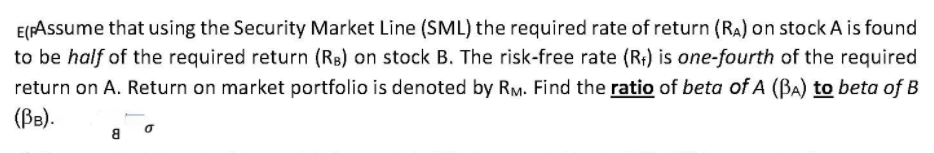 E(FAssume that using the Security Market Line (SML) the required rate of return (RA) on stock A is found
to be half of the required return (Rs) on stock B. The risk-free rate (R;) is one-fourth of the required
return on A. Return on market portfolio is denoted by RM. Find the ratio of beta of A (BA) to beta of B
(BB).
a o
